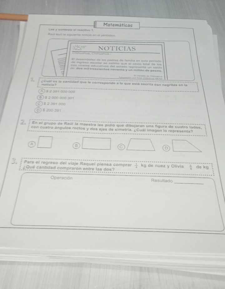 Matemáticas
Lee y contesta el reactivo 1.
Raúl leyó la siguiente noticia en el periódico.
15° NOTICIAS
Chíbuaha, Chítuatua-
El desembolso de los padres de familia en este período
de ingreso escolar se estima que el costo total de los
tres niveles educativos del estado representa un saldo
de : dos mil trescientos noventa y un millón de pesos.
Mera tto de C t t 
Z ¿Cuál es la cantidad que le corresponde a la que está escrita con negritas en la
noticia ?
A ) $ 2 391 000 000
B) $ 2 000 000 391
C) $ 2 391 000
D) $ 200 391
2. En el grupo de Raúl la maestra les pidió que dibujaran una figura de cuatro lados,
con cuatro ángulos rectos y dos ejes de simetría. ¿Cuál imagen lo representa?
A
B
C
D
Para el regreso del viaje Raquel piensa comprar  1/4 kg de nuez y Olivia  5/8  de kg
¿Qué cantidad compraron entre las dos?
_
Operación Resultado