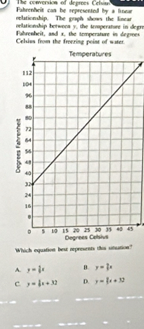 The conversion of degrees Celsiuss
Fahrenheit can be represented by a linear
relationship. The graph shows the linear
relationship between y, the temperature in degrs
Fahrenheit, and x, the temperature in degrees
Celsius from the freezing point of water.
Which equation best represents this situation?
A. y= 4/5 x B. y= 2/3 x
c y= 1/5 x+32 D. y= 2/3 x+32
_
_
_
_
_
_