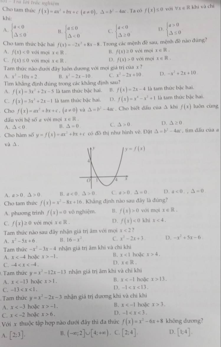 101 - Tra lời trác nghiệm forall x∈ R khi và chí
Cho tam thức f(x)=ax^2+bx+c(a!= 0),Delta =b^2-4ac. Ta có f(x)≤ 0 với
khi:
A. beginarrayl a<0 △ ≤ 0endarray. . B. beginarrayl a≤ 0 △ <0endarray. C. beginarrayl a<0 △ ≥ 0endarray. D. beginarrayl a>0 △ ≤ 0endarray.
Cho tam thức bậc hai f(x)=-2x^2+8x-8. Trong các mệnh đề sau, mệnh đề nào đúng?
A. f(x)<0</tex> với mọi x∈ R . với mọi x∈ R.
B. f(x)≥ 0
C. f(x)≤ 0 với mọi x∈ R. D. f(x)>0 với mọi x∈ R.
Tam thức nào dưới đây luôn dương với mọi giá trị của x ?
A. x^2-10x+2. B. x^2-2x-10. C. x^2-2x+10. D. -x^2+2x+10.
Tìm khắng định đúng trong các khẳng định sau?
A. f(x)=3x^2+2x-5 là tam thức bậc hai. B. f(x)=2x-4 là tam thức bậc hai.
C. f(x)=3x^3+2x-1 là tam thức bậc hai. D. f(x)=x^4-x^2+1 là tam thức bậc hai.
Cho f(x)=ax^2+bx+c,(a!= 0) và Delta =b^2-4ac. Cho biết dấu của △ KI hì f(x) luôn cùng
dấu với hhat e số a với mọi x∈ R.
A. △ <0. B. △ =0. C. △ >0. D. △ ≥ 0.
Cho hàm số y=f(x)=ax^2+bx+c có đồ thị như hình vẽ. Đặt △ =b^2-4ac , tìm dấu của a
và △ .
A. a>0,△ >0, B. a<0,△ >0. C. a>0,△ =0. D. a<0,,△ =0.
Cho tam thức f(x)=x^2-8x+16. Khắng định nào sau đây là đúng?
A. phương trình f(x)=0 vô nghiệm. B. f(x)>0 với mọi x∈ R.
D.
C. f(x)≥ 0 với mọi x∈ R. f(x)<0</tex> khi x<4.
Tam thức nào sau đây nhận giá trị âm với mọi x<2</tex> ?
A. x^2-5x+6 B. 16-x^2. C. x^2-2x+3. D. -x^2+5x-6.
Tam thức -x^2-3x-4 nhận giá trị âm khi và chỉ khi
B. x<1</tex>
A. x hoặc x>-1. hoặc x>4.
C. -4 D. x∈ R..  Tam thức y=x^2-12x-13 nhận giá trị âm khi và chỉ khi
A. x hoặc x>1. B. x hoặc x>13.
C. -13
D. -1 . Tam thức y=x^2-2x-3 nhận giá trị dương khi và chi khi
A. x hoặc x>-1. B. x hoặc x>3.
C. x hoặc x>6. D. -1
Với x thuộc tập hợp nào dưới đây thì đa thức f(x)=x^2-6x+8 không dương?
A. [2;3]. (-∈fty ;2]∪ [4;+∈fty ) C. [2;4]. D. [1;4].
B.