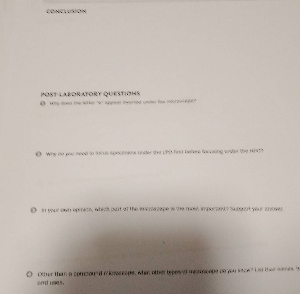 Conclusion 
POSt-Laboratory question 
● Why does the letter "e" appear inverted under the microscope? 
O Why do you need to focus specimens under the LPO first before focusing under the HPO? 
0 In your own opinion, which part of the microscope is the most important? Support your answer. 
Other than a compound microscope, what other types of microscope do you know? List their names b 
and uses.