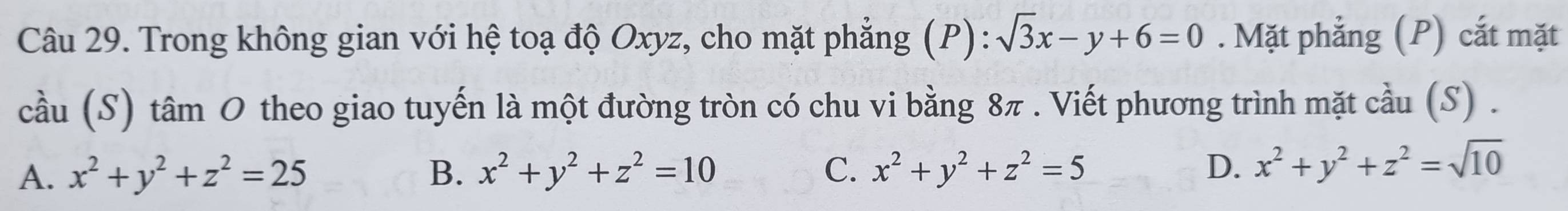 Trong không gian với hệ toạ độ Oxyz, cho mặt phẳng (P): sqrt(3)x-y+6=0. Mặt phẳng (P) cắt mặt
cầu (S) tâm O theo giao tuyến là một đường tròn có chu vi bằng 8π. Viết phương trình mặt cầu (S) .
A. x^2+y^2+z^2=25 B. x^2+y^2+z^2=10 C. x^2+y^2+z^2=5 D. x^2+y^2+z^2=sqrt(10)