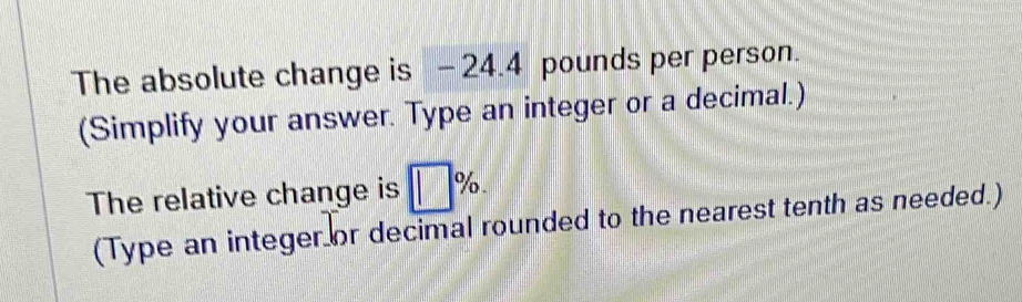 The absolute change is - 24.4 pounds per person. 
(Simplify your answer. Type an integer or a decimal.) 
The relative change is □ %. 
(Type an integer or decimal rounded to the nearest tenth as needed.)