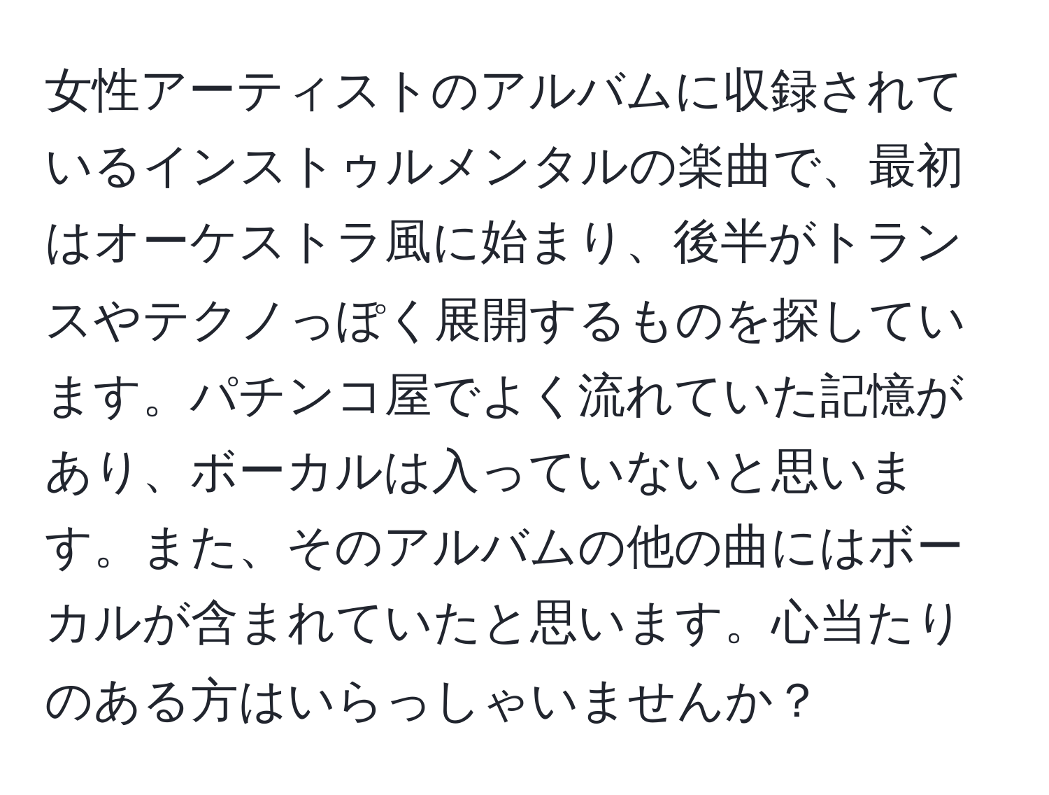 女性アーティストのアルバムに収録されているインストゥルメンタルの楽曲で、最初はオーケストラ風に始まり、後半がトランスやテクノっぽく展開するものを探しています。パチンコ屋でよく流れていた記憶があり、ボーカルは入っていないと思います。また、そのアルバムの他の曲にはボーカルが含まれていたと思います。心当たりのある方はいらっしゃいませんか？