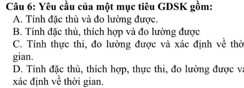 Yêu cầu của một mục tiêu GDSK gồm:
A. Tính đặc thù và đo lường được.
B. Tính đặc thù, thích hợp và đo lường được
C. Tính thực thi, đo lường được và xác định về thờ
gian.
D. Tính đặc thù, thích hợp, thực thi, đo lường được va
xác định về thời gian.