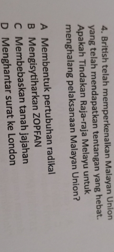 British telah memperkenalkan Malayan Union
yang telah mendapatkan tentangan yang hebat.
Apakah Tindakan Raja-raja Melayu untuk
menghalang pelaksanaan Malayan Union?
A Membentuk pertubuhan radikal
B Mengisytiharkan ZOPFAN
C Membebaskan tanah jajahan
D Menghantar surat ke London