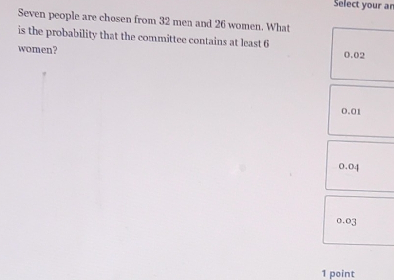 Select your an
Seven people are chosen from 32 men and 26 women. What
is the probability that the committee contains at least 6
women? 0.02
0.01
0.04
0.03
1 point