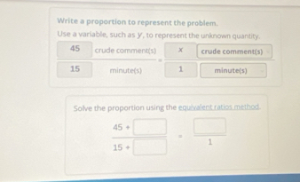 Write a proportion to represent the problem. 
Use a variable, such as y, to represent the unknown quantity. 
45 crude comment(s) x crude comment(s)
15 minute (s) 1 minute (s) 
Solve the proportion using the equivalent ratios method.
 (45+□ )/15+□  = □ /1 