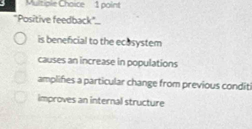 "Positive feedback..
is beneficial to the ecosystem
causes an increase in populations
amplifies a particular change from previous conditi
improves an internal structure