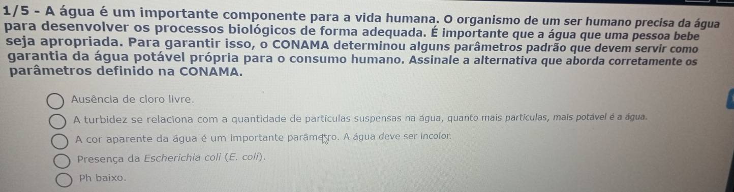 1/5 - A água é um importante componente para a vida humana. O organismo de um ser humano precisa da água
para desenvolver os processos biológicos de forma adequada. É importante que a água que uma pessoa bebe
seja apropriada. Para garantir isso, o CONAMA determinou alguns parâmetros padrão que devem servir como
garantia da água potável própria para o consumo humano. Assinale a alternativa que aborda corretamente os
parâmetros definido na CONAMA.
Ausência de cloro livre.
A turbidez se relaciona com a quantidade de partículas suspensas na água, quanto mais partículas, mais potável é a água.
A cor aparente da água é um importante parâmetro. A água deve ser incolor.
Presença da Escherichia coli (E. coli).
Ph baixo.