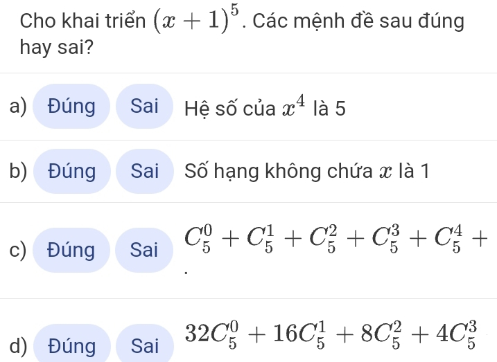 Cho khai triển (x+1)^5. Các mệnh đề sau đúng
hay sai?
a) Đúng Sai Hệ số của x^4 là 5
b) Đúng Sai Số hạng không chứa x là 1
c) Đúng Sai C_5^0+C_5^1+C_5^2+C_5^3+C_5^4+
d) Đúng Sai 32C_5^0+16C_5^1+8C_5^2+4C_5^3