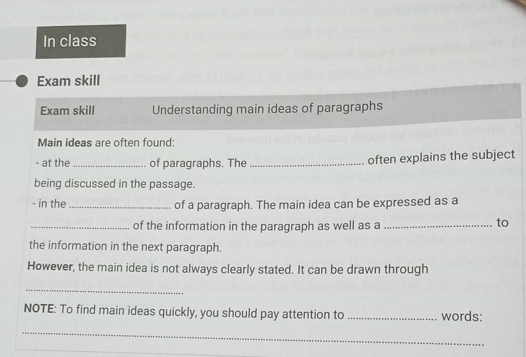 In class 
Exam skill 
Exam skill Understanding main ideas of paragraphs 
Main ideas are often found: 
- at the _of paragraphs. The_ 
often explains the subject 
being discussed in the passage. 
- in the_ of a paragraph. The main idea can be expressed as a 
_of the information in the paragraph as well as a_ 
to 
the information in the next paragraph. 
However, the main idea is not always clearly stated. It can be drawn through 
_ 
NOTE: To find main ideas quickly, you should pay attention to _words: 
_ 
_