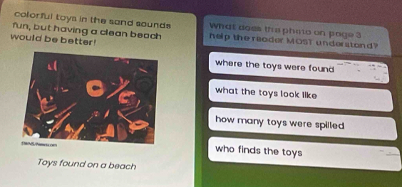 colorful toys in the sand sounds What does the phato on page 3
fun, but having a clean beach help the reader MOST understond?
would be better!
where the toys were found
what the toys look like
how many toys were spilled .
who finds the toys
Toys found on a beach