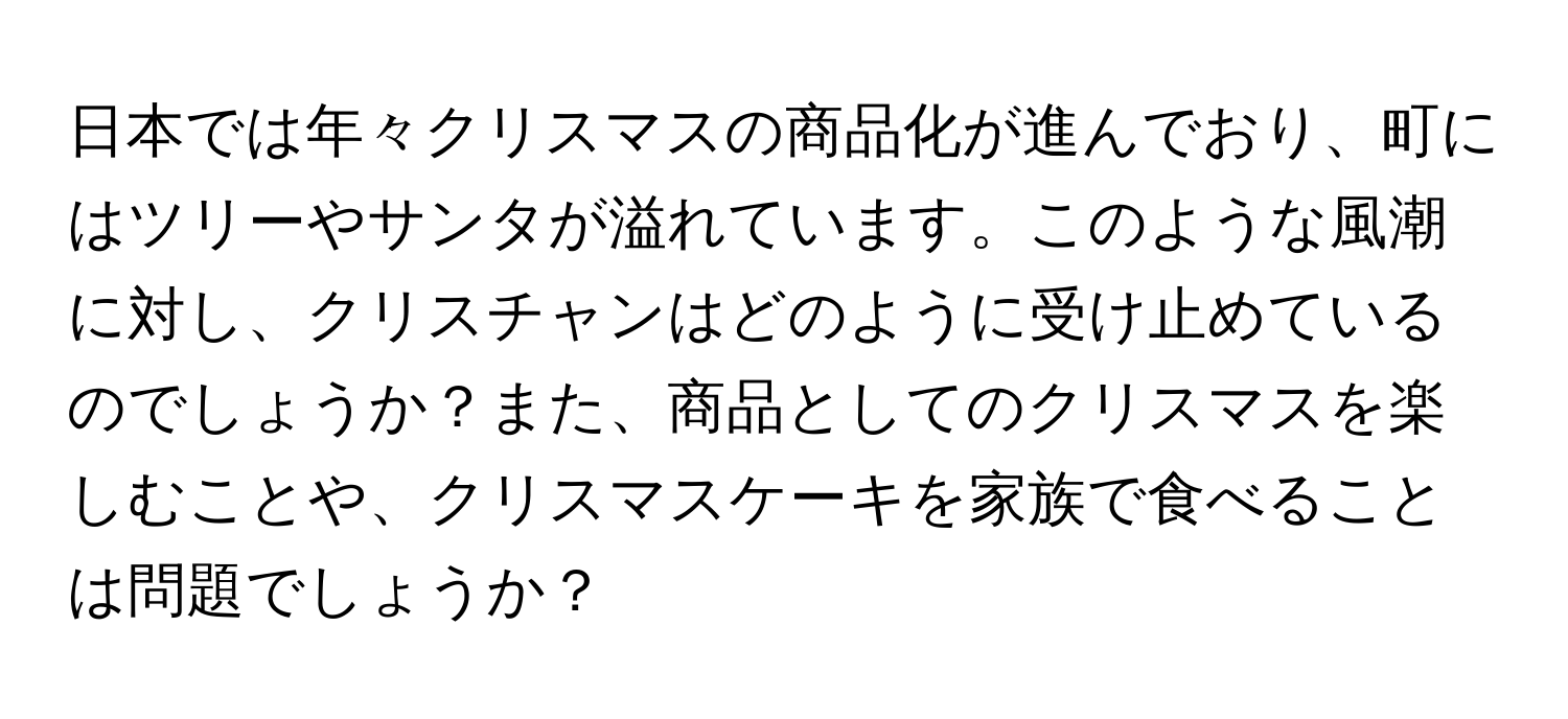 日本では年々クリスマスの商品化が進んでおり、町にはツリーやサンタが溢れています。このような風潮に対し、クリスチャンはどのように受け止めているのでしょうか？また、商品としてのクリスマスを楽しむことや、クリスマスケーキを家族で食べることは問題でしょうか？