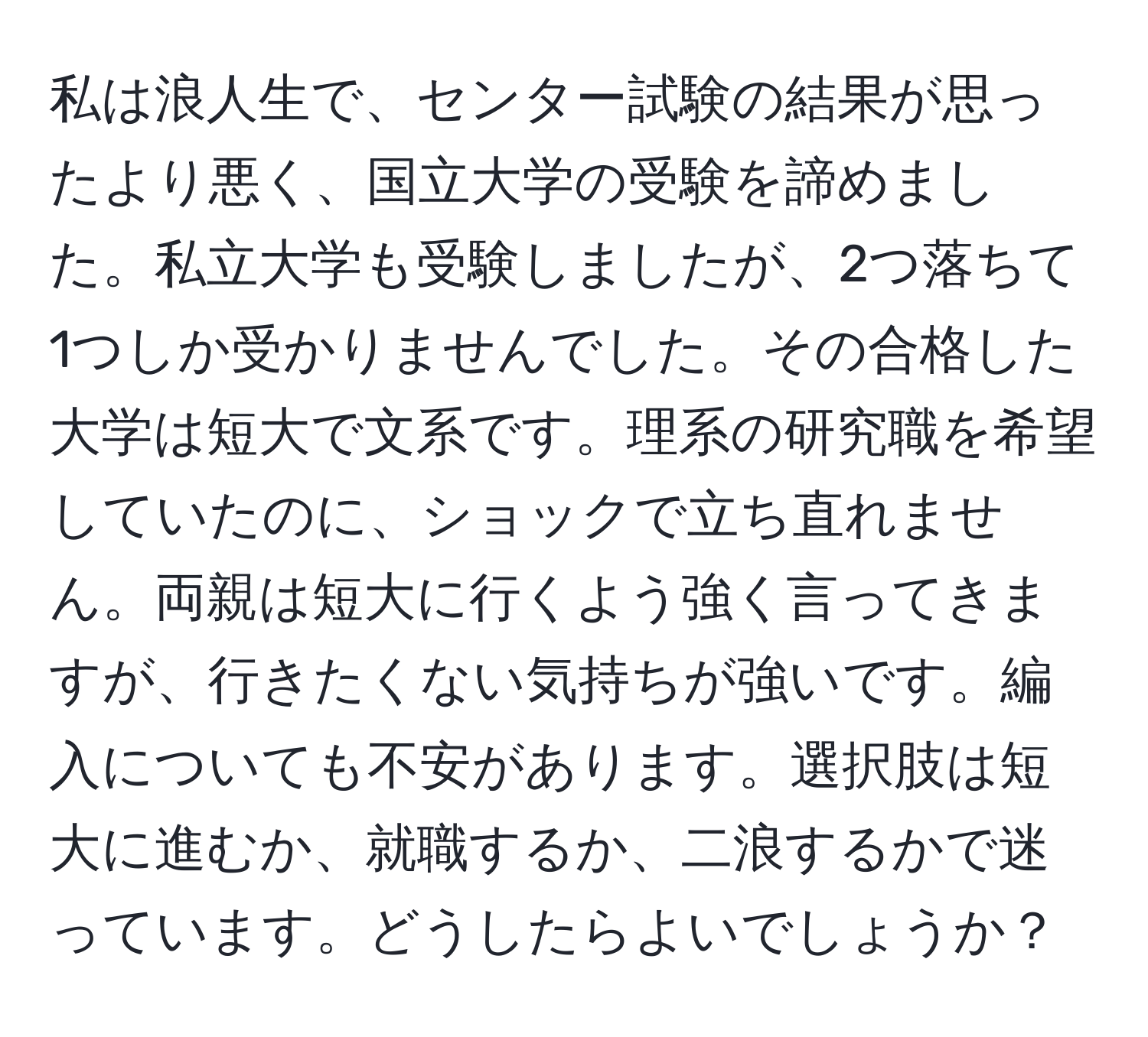 私は浪人生で、センター試験の結果が思ったより悪く、国立大学の受験を諦めました。私立大学も受験しましたが、2つ落ちて1つしか受かりませんでした。その合格した大学は短大で文系です。理系の研究職を希望していたのに、ショックで立ち直れません。両親は短大に行くよう強く言ってきますが、行きたくない気持ちが強いです。編入についても不安があります。選択肢は短大に進むか、就職するか、二浪するかで迷っています。どうしたらよいでしょうか？