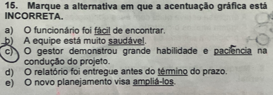 Marque a alternativa em que a acentuação gráfica está
INCORRETA.
a) O funcionário foi fácil de encontrar.
b) A equipe está muito saudável.
c) O gestor demonstrou grande habilidade e paciencia na
condução do projeto.
d) O relatório foi entregue antes do término do prazo.
e) O novo planejamento visa ampliá-los.