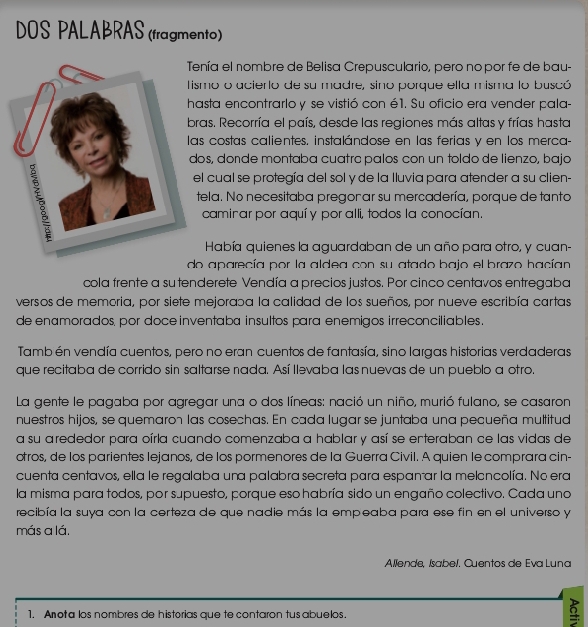 DOS PALABRAS (fragmento)
nía el nombre de Belisa Crepusculario, pero nopor fe de bau-
smo o acierlo de su madre, sino porque ella misma lo buscó
asta encontrarlo y se vistió con é1. Su oficio era vender pala-
ras. Recorría el país, desde las regiones más altas y frías hasta
s costas calientes. instalándose en las ferias y en los merca-
os, doïde montaba cuatrc palos con un toldo de lienzo, bajo
l cual se protegía del sol y de la lluvia para atender a su clien-
tela. No necesitaba pregon ar su mercadería, porque de tanto
caminar por aquí y por alli, todos la conocían.
Había quienes la aguardaban de un año para otro, y cuan-
do aparecía por la aldea con su atado bajo el brazo hacían
cola frente a sutenderete Vendía a precios justos. Por cinco centavos entregaba
versos de memoria, por siete mejorapa la calidad de los sueños, por nueve escribía cartas
de enamorados, por doce inventaba insultos para enemigos irreconciliables .
Tamb én vendía cuentos, pero no eran cuentos de fantasía, sino largas historias verdaderas
que recitaba de corrido sin saltarse nada. Así llevaba las nuevas de un pueblo a otro.
La gente le pagaba por agregar una o dos líneas: nació un niño, murió fulano, se casaron
nuestros hijos, se quemaron las cosechas. En cada lugar se juntaba una pecueña multitud
a su arededor para oírla cuando comenzaba a hablar y así se enteraban ce las vidas de
otros, de los parientes lejanos, de los pormenores de la Guerra Civil. A quien le comprara cin-
cuenta centavos, ella le regalaba una palabra secreta para espanar la meloncolía. No era
la misma para todos, por supuesto, porque eso habría sido un engaño colectivo. Cada uno
recibía la suya con la certeza de que nadie más la empeaba para ese fin en el universo y
más a lá.
Allende, Isabel. Cuentos de Eva Luna
1. Anota los nombres de historias que te contaron tusabuelos.