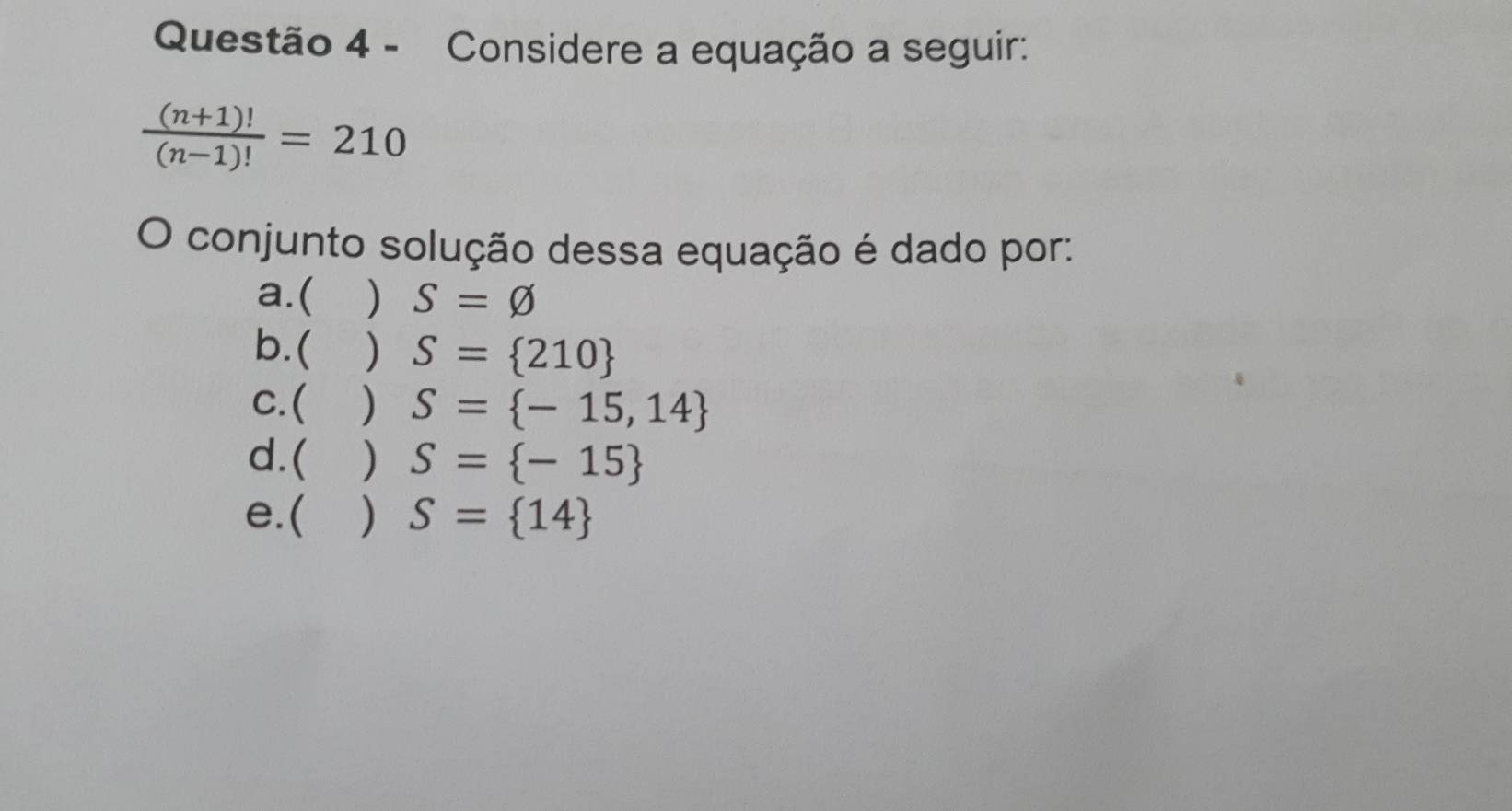 Considere a equação a seguir:
 ((n+1)!)/(n-1)! =210
O conjunto solução dessa equação é dado por:
a.( ) S=varnothing
b. ( ) S= 210
C.  ) S= -15,14
d. ( ) S= -15
e.( ) S= 14