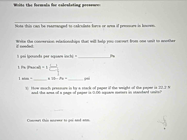 Write the formula for calculating pressure: 
Note this can be rearranged to calculate force or area if pressure is known. 
Write the conversion relationships that will help you convert from one unit to another 
if needed:
1 psi (pounds per square inch) = _ Pa
1Pa(Pascal)=1frac (_ )(_ -_ )
1atm= _ x10-Pa= _  psi
1) How much pressure is by a stack of paper if the weight of the paper is 22.2 N
and the area of a page of paper is 0.06 square meters in standard units? 
Convert this answer to psi and atm.