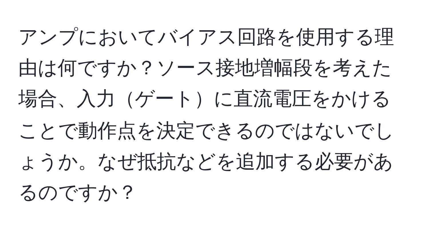 アンプにおいてバイアス回路を使用する理由は何ですか？ソース接地増幅段を考えた場合、入力ゲートに直流電圧をかけることで動作点を決定できるのではないでしょうか。なぜ抵抗などを追加する必要があるのですか？