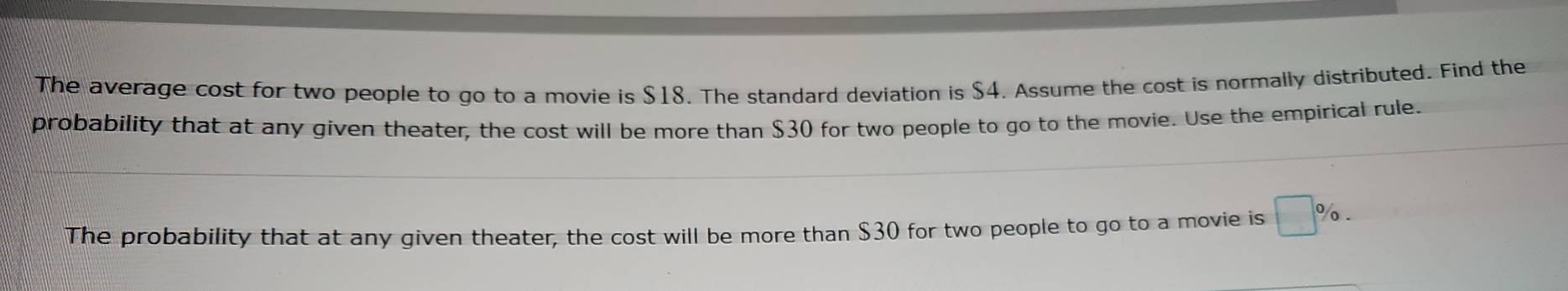 The average cost for two people to go to a movie is $18. The standard deviation is $4. Assume the cost is normally distributed. Find the 
probability that at any given theater, the cost will be more than $30 for two people to go to the movie. Use the empirical rule. 
The probability that at any given theater, the cost will be more than $30 for two people to go to a movie is □ %.