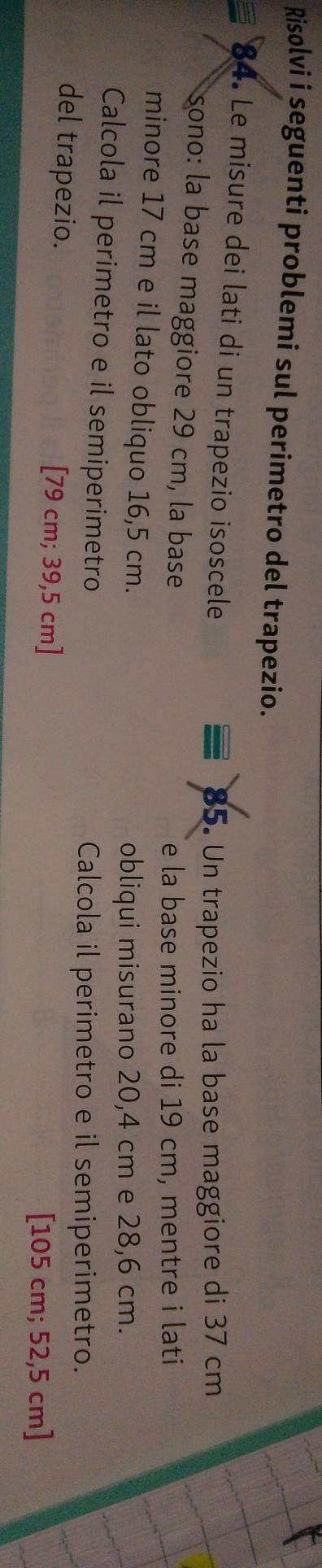 Risolvi i seguenti problemi sul perimetro del trapezio. 
84. Le misure dei lati di un trapezio isoscele 
85. Un trapezio ha la base maggiore di 37 cm
sono: la base maggiore 29 cm, la base 
e la base minore di 19 cm, mentre i lati 
minore 17 cm e il lato obliquo 16,5 cm. 
obliqui misurano 20,4 cm e 28,6 cm. 
Calcola il perimetro e il semiperimetro 
Calcola il perimetro e il semiperimetro. 
del trapezio. [ 79 cm; 39,5 cm]
[ 105 cm; 52,5 cm]