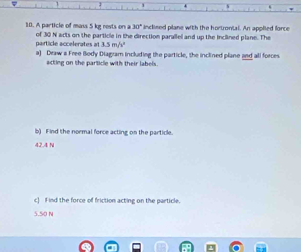 2 3
s 6 
10. A particle of mass 5 kg rests on a 30° inclined plane with the horizontal. An applied force 
of 30 N acts on the particle in the direction parallel and up the inclined plane. The 
particle accelerates at 3.5m/s^2
a) Draw a Free Body Diagram including the particle, the inclined plane and all forces 
acting on the particle with their labels. 
b) Find the normal force acting on the particle.
42.4 N
c) Find the force of friction acting on the particle.
5.50 N