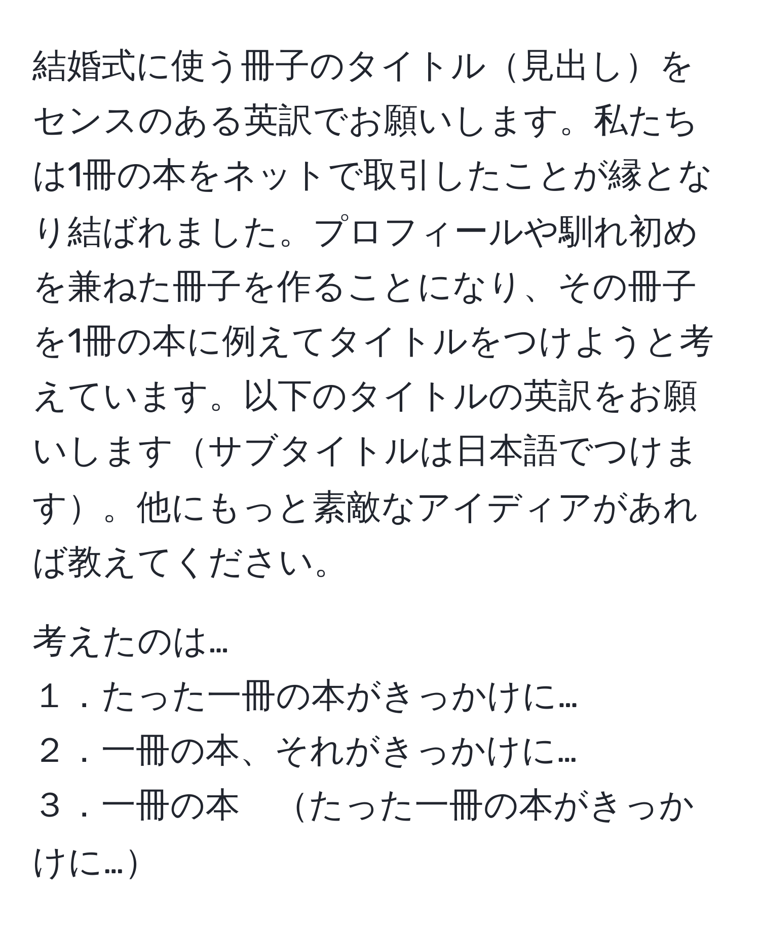 結婚式に使う冊子のタイトル見出しをセンスのある英訳でお願いします。私たちは1冊の本をネットで取引したことが縁となり結ばれました。プロフィールや馴れ初めを兼ねた冊子を作ることになり、その冊子を1冊の本に例えてタイトルをつけようと考えています。以下のタイトルの英訳をお願いしますサブタイトルは日本語でつけます。他にもっと素敵なアイディアがあれば教えてください。

考えたのは…
１．たった一冊の本がきっかけに…
２．一冊の本、それがきっかけに…
３．一冊の本　たった一冊の本がきっかけに…