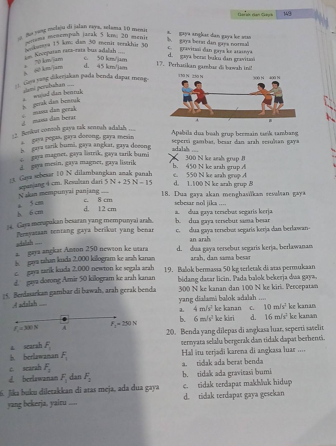 Gerak dan Gaya 149
Bus yang melaju di jalan raya, selama 10 menit
a. gaya angkat dan gaya ke atas
pettama menempuh jarak 5 km; 20 menit b. gaya berat dan gaya normal
berikutya 15 km; dan 30 menit terakhir 30
c. gravitasi dan gaya ke atasnya
m. Kecepatan rata-rata bus adalah ....
d. gaya berat buku dan gravitasi
a. 70 km/jam c. 50 km/jam
h. 60 km/jam d. 45 km/jam
17. Perhatikan gambar di bawah ini!
. Gaya yang dikerjakan pada benda dapat meng-
alami perubahan ....
a. wujud dan bentuk
b. gerak dan bentuk
c. massa dan gerak
massa dan berat
12. Berikut contoh gaya tak sentuh adalah....
Apabila dua buah grup bermain tarik tambang
gaya pegas, gaya dorong, gaya mesin
b gaya tarik bumi, gaya angkat, gaya dorong seperti gambar, besar dan arah resultan gaya
adalah ....
gaya magnet, gaya listrik, gaya tarik bumi 300 N ke arah grup B
d. gaya mesin, gaya magnet, gaya listrik
b. 450 N ke arah grup A
13. Gaya sebesar 10 N dilambangkan anak panah c. 550 N ke arah grup A
sepanjang 4 cm. Resultan dari 5N+25N-15 d. 1.100 N ke arah grup B
Nakan mempunyai panjang .... 18. Dua gaya akan menghasilkan resultan gaya
c. 8 cm
a. 5 cm sebesar nol jika ....
d. 12 cm
b. 6 cm a. dua gaya tersebut segaris kerja
14. Gaya merupakan besaran yang mempunyai arah. b. dua gaya tersebut sama besar
Pernyataan tentang gaya berikut yang benar c. dua gaya tersebut segaris kerja dan berlawan-
adalah ___
an arah
a.  gaya angkat Anton 250 newton ke utara d. dua gaya tersebut segaris kerja, berlawanan
b. gaya tahan kuda 2.000 kilogram ke arah kanan arah, dan sama besar
c. gaya tarik kuda 2.000 newton ke segala arah 19. Balok bermassa 50 kg terletak di atas permukaan
d. gaya dorong Amir 50 kilogram ke arah kanan bidang datar licin. Pada balok bekerja dua gaya,
15. Berdasarkan gambar di bawah, arah gerak benda 300 N ke kanan dan 100 N ke kiri. Percepatan
A adalah .... yang dialami balok adalah ....
a. 4m/s^2 ke kanan c. 10m/s^2 ke kanan
b. 6m/s^2 ke kiri d. 16m/s^2 ke kanan
F_1=300N A
F_2=250N
20. Benda yang dilepas di angkasa luar, seperti satelit
a searah F_1 ternyata selalu bergerak dan tidak dapat berhenti.
b. berlawanan F_1 Hal itu terjadi karena di angkasa luar ....
c. searah F_2 a. tidak ada berat benda
d. berlawanan F_1 dan F_2 b. tidak ada gravitasi bumi
6. Jika buku diletakkan di atas meja, ada dua gaya c. tidak terdapat makhluk hidup
yang bekerja, yaitu . ... d. tidak terdapat gaya gesekan