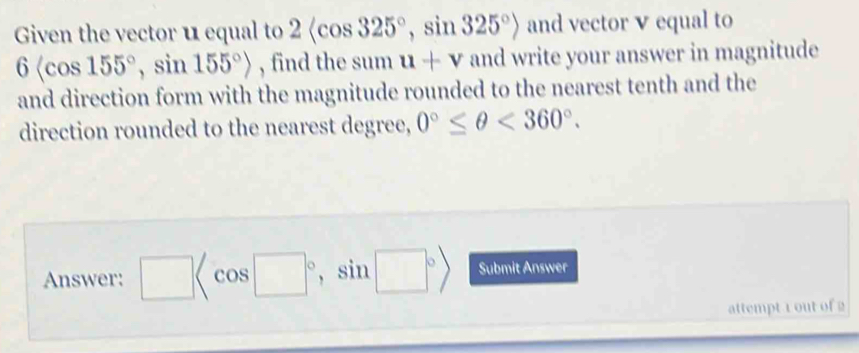 Given the vector u equal to 2 , sin 325°> and vector v equal to
6 , sin 155°> , find the sum u+v and write your answer in magnitude 
and direction form with the magnitude rounded to the nearest tenth and the 
direction rounded to the nearest degree, 0°≤ θ <360°. 
Answer: □ cos |^circ , sin 1□° Submit Answer 
attempt 1 out of 2