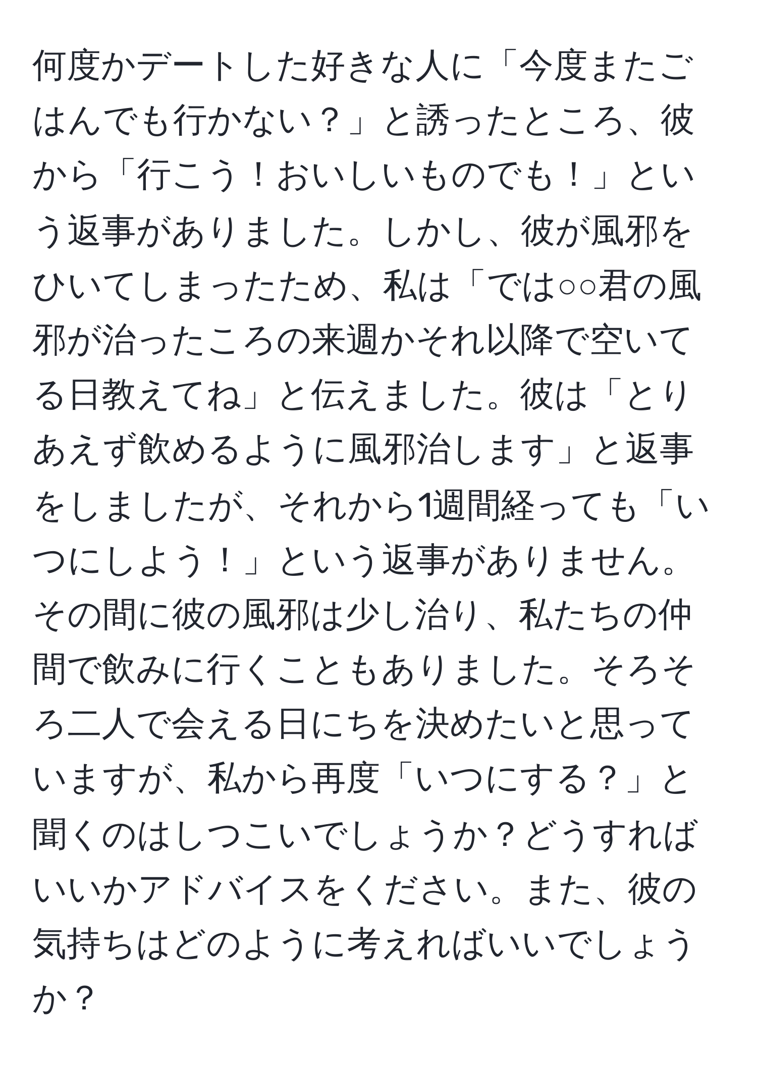 何度かデートした好きな人に「今度またごはんでも行かない？」と誘ったところ、彼から「行こう！おいしいものでも！」という返事がありました。しかし、彼が風邪をひいてしまったため、私は「では○○君の風邪が治ったころの来週かそれ以降で空いてる日教えてね」と伝えました。彼は「とりあえず飲めるように風邪治します」と返事をしましたが、それから1週間経っても「いつにしよう！」という返事がありません。その間に彼の風邪は少し治り、私たちの仲間で飲みに行くこともありました。そろそろ二人で会える日にちを決めたいと思っていますが、私から再度「いつにする？」と聞くのはしつこいでしょうか？どうすればいいかアドバイスをください。また、彼の気持ちはどのように考えればいいでしょうか？