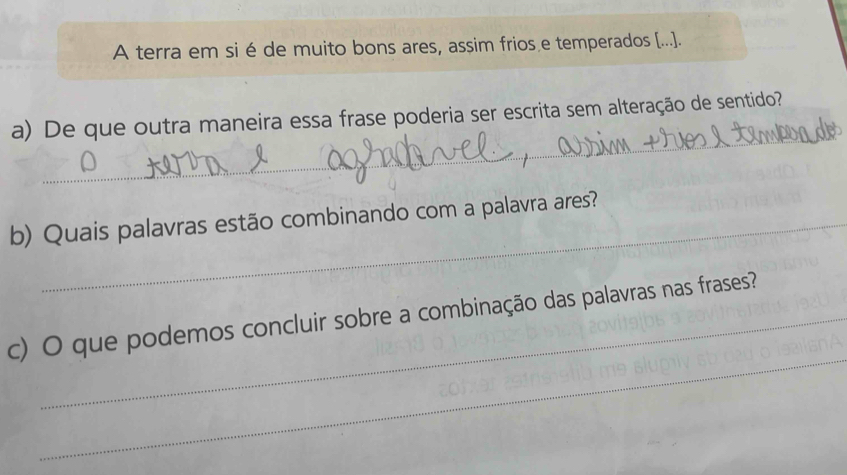 A terra em si é de muito bons ares, assim frios e temperados [...]. 
_ 
a) De que outra maneira essa frase poderia ser escrita sem alteração de sentido? 
b) Quais palavras estão combinando com a palavra ares? 
_ 
c) O que podemos concluir sobre a combinação das palavras nas frases?