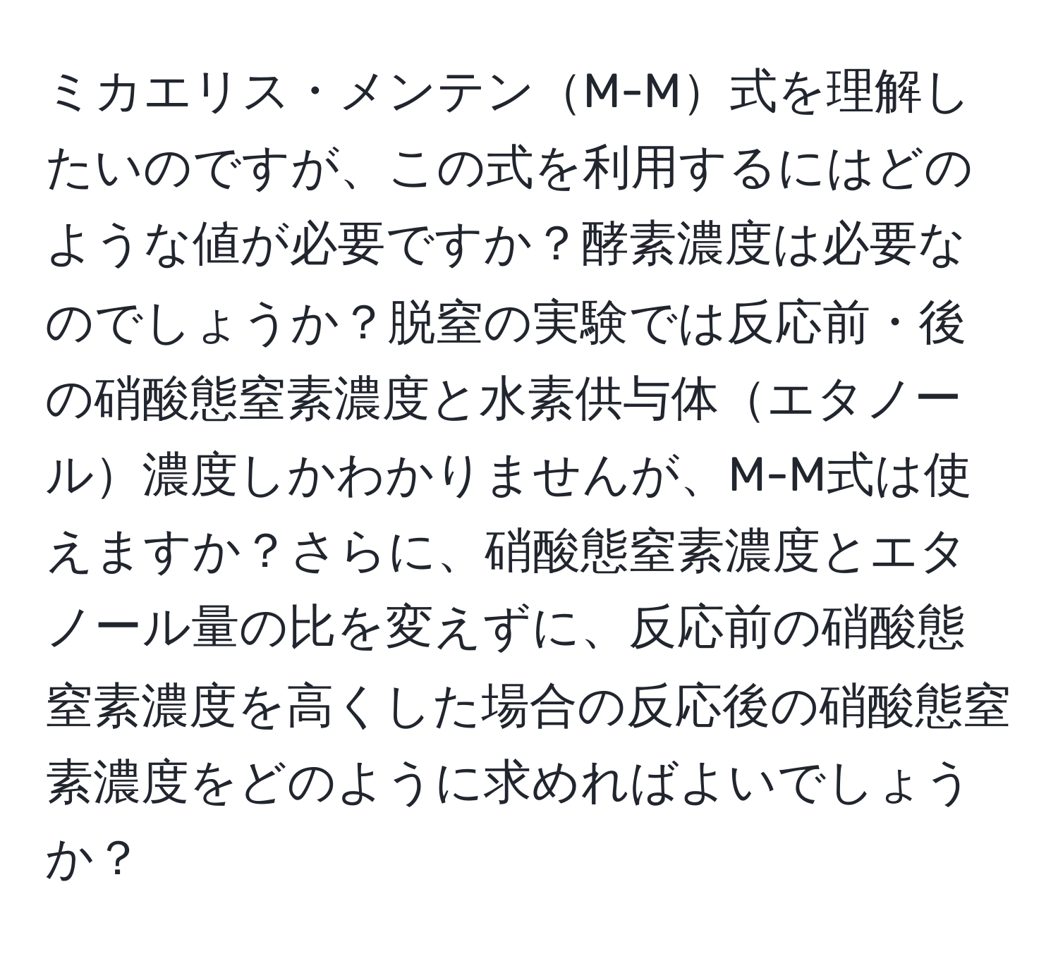 ミカエリス・メンテンM-M式を理解したいのですが、この式を利用するにはどのような値が必要ですか？酵素濃度は必要なのでしょうか？脱窒の実験では反応前・後の硝酸態窒素濃度と水素供与体エタノール濃度しかわかりませんが、M-M式は使えますか？さらに、硝酸態窒素濃度とエタノール量の比を変えずに、反応前の硝酸態窒素濃度を高くした場合の反応後の硝酸態窒素濃度をどのように求めればよいでしょうか？