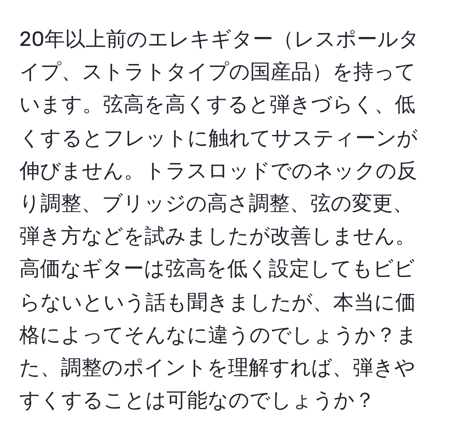 20年以上前のエレキギターレスポールタイプ、ストラトタイプの国産品を持っています。弦高を高くすると弾きづらく、低くするとフレットに触れてサスティーンが伸びません。トラスロッドでのネックの反り調整、ブリッジの高さ調整、弦の変更、弾き方などを試みましたが改善しません。高価なギターは弦高を低く設定してもビビらないという話も聞きましたが、本当に価格によってそんなに違うのでしょうか？また、調整のポイントを理解すれば、弾きやすくすることは可能なのでしょうか？