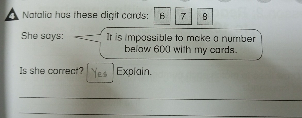 Natalia has these digit cards: 6 7 8
She says: It is impossible to make a number 
below 600 with my cards. 
Is she correct? Explain. 
_ 
_