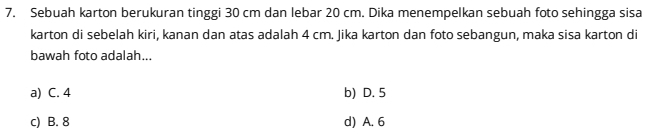 Sebuah karton berukuran tinggi 30 cm dan lebar 20 cm. Dika menempelkan sebuah foto sehingga sisa
karton di sebelah kiri, kanan dan atas adalah 4 cm. Jika karton dan foto sebangun, maka sisa karton di
bawah foto adalah...
a) C. 4 b) D. 5
c) B. 8 d) A. 6