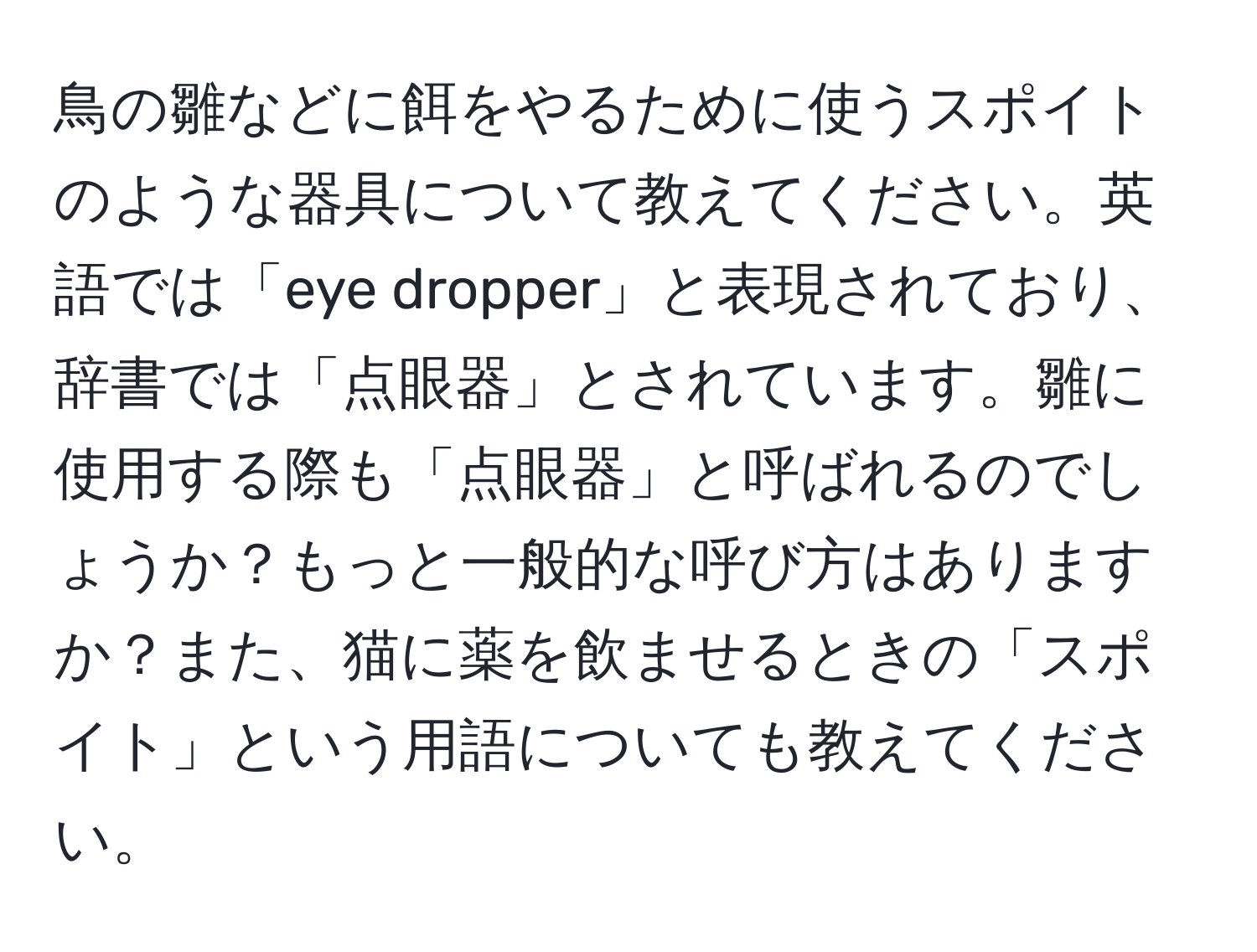 鳥の雛などに餌をやるために使うスポイトのような器具について教えてください。英語では「eye dropper」と表現されており、辞書では「点眼器」とされています。雛に使用する際も「点眼器」と呼ばれるのでしょうか？もっと一般的な呼び方はありますか？また、猫に薬を飲ませるときの「スポイト」という用語についても教えてください。