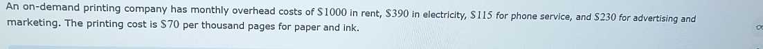 An on-demand printing company has monthly overhead costs of $1000 in rent, $390 in electricity, $115 for phone service, and $230 for advertising and 
marketing. The printing cost is $70 per thousand pages for paper and ink.