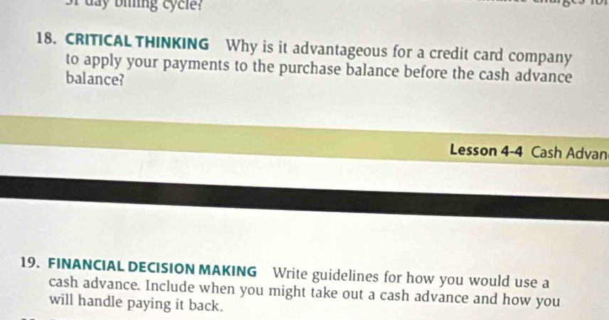 day bling cycle? 
18. CRITICAL THINKING Why is it advantageous for a credit card company 
to apply your payments to the purchase balance before the cash advance 
balance? 
Lesson 4-4 Cash Advan 
19. FINANCIAL DECISION MAKING Write guidelines for how you would use a 
cash advance. Include when you might take out a cash advance and how you 
will handle paying it back.