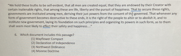 "We hold these truths to be self-evident, that all men are created equal, that they are endowed by their Creator with
certain inalienable rights, that among these are life, liberty and the pursuit of happiness. That to secure these rights,
governments are instituted among men, deriving their just powers from the consent of the governed. That whenever any
form of government becomes destructive to these ends, it is the right of the people to alter or to abolish it, and to
institute new government, laying its foundation on such principles and organizing its powers in such form, as to them
shall seem most likely to effect their safety and happiness..."
6. Which document includes this passage?
(1) Mayflower Compact
(2) Declaration of Independence
(3) Northwest Ordinance
(4) Monroe Doctrine