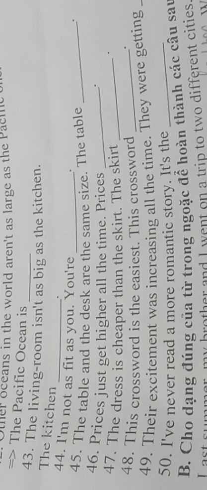 Other oceans in the world aren't as large as the Pacte 
=> The Pacific Ocean is 
43. The living-room isn't as big as the kitchen. 
The kitchen 
. 
44. I'm not as fit as you. You're 
. 
45. The table and the desk are the same size. The table_ 
. 
46. Prices just get higher all the time. Prices_ 
47. The dress is cheaper than the skirt. The skirt_ 
. 
48. This crossword is the easiest. This crossword_ 
. 
49. Their excitement was increasing all the time. They were getting_ 
50. I've never read a more romantic story. It's the_ 
B. Cho dạng đúng của từ trong ngoặc để hoàn thành các câu sau 
I ast summer, my brother and I went on a trip to two different cities