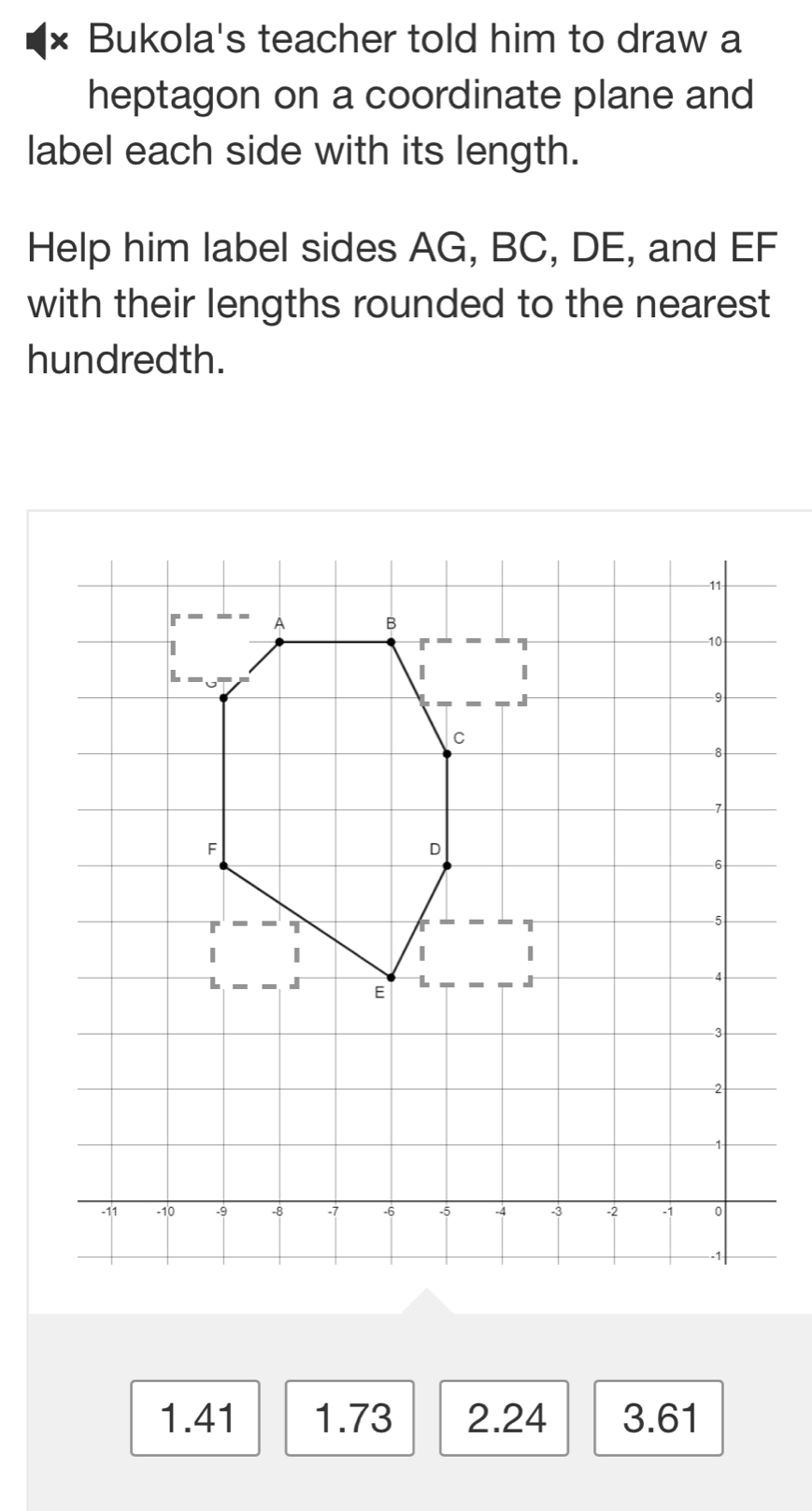 × Bukola's teacher told him to draw a
heptagon on a coordinate plane and
label each side with its length.
Help him label sides AG, BC, DE, and EF
with their lengths rounded to the nearest
hundredth.
1.41 1.73 2.24 3.61