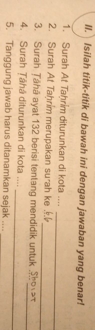 Isilah titik-titik di bawah ini dengan jawaban yang benar! 
_ 
1. Surah At Taḥrim diturunkan di kota .... 
_ 
2. Surah At Taḥrim merupakan surah ke_ 
_ 
3. Surah Țāhā ayat 132 berisi tentang mendidik untuk S 
_ 
4. Surah Țāhā diturunkan di kota .... 
5. Tanggung jawab harus ditanamkan sejak ...._