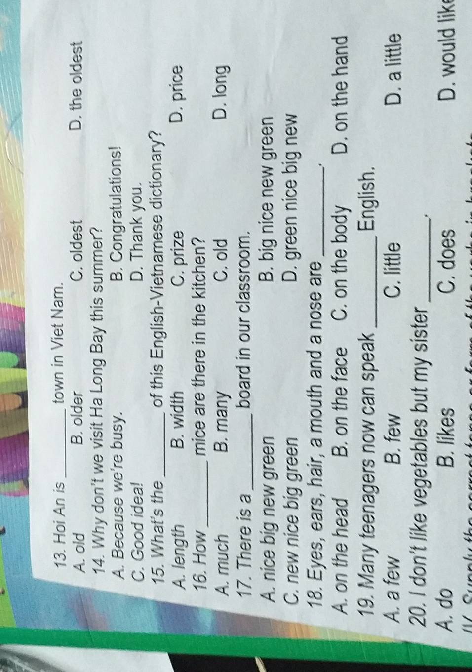 Hoi An is _town in Viet Nam.
A. old B. older C. oldest D. the oldest
14. Why don't we visit Ha Long Bay this summer?
A. Because we're busy. B. Congratulations!
C. Good idea! D. Thank you.
15. What's the_ of this English-Vietnamese dictionary?
A. length B. width C. prize D. price
16. How_ mice are there in the kitchen?
A. much B. many C. old D. long
17. There is a _board in our classroom.
A. nice big new green B. big nice new green
C. new nice big green D. green nice big new
18. Eyes, ears, hair, a mouth and a nose are_
A. on the head B. on the face C. on the body D. on the hand
19. Many teenagers now can speak _English.
A. a few B. few C. little D. a little
20. I don't like vegetables but my sister_
A. do B. likes C. does D. would lik