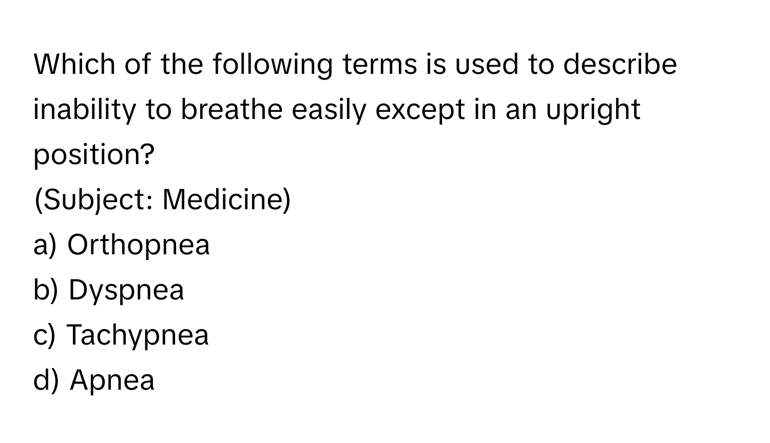 Which of the following terms is used to describe inability to breathe easily except in an upright position? 
(Subject: Medicine)

a) Orthopnea 
b) Dyspnea 
c) Tachypnea 
d) Apnea