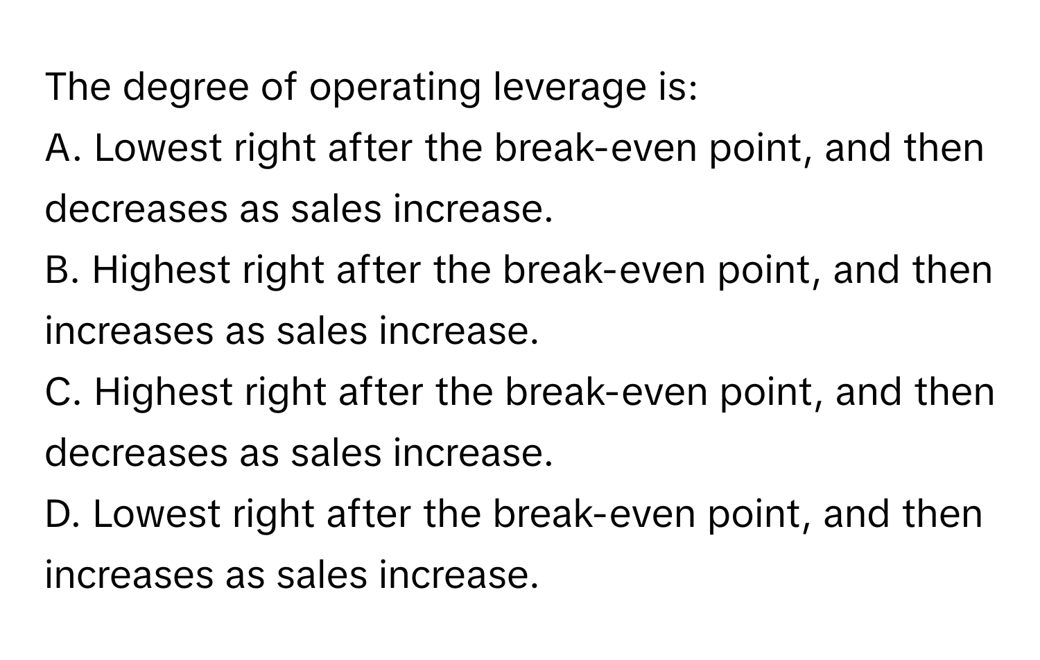 The degree of operating leverage is:
A. Lowest right after the break-even point, and then decreases as sales increase.
B. Highest right after the break-even point, and then increases as sales increase.
C. Highest right after the break-even point, and then decreases as sales increase.
D. Lowest right after the break-even point, and then increases as sales increase.