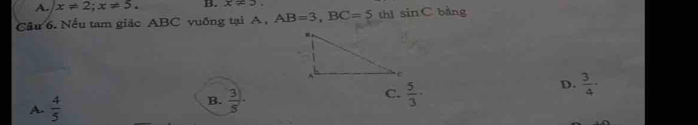 A. x!= 2; x!= 5. B. x!= 3. 
Câu 6. Nếu tam giác ABC vuỡng tại A, AB=3, BC=5 thì sin C bàng
A.  4/5   3/5 . C.  5/3 ·
D.  3/4 -
B.