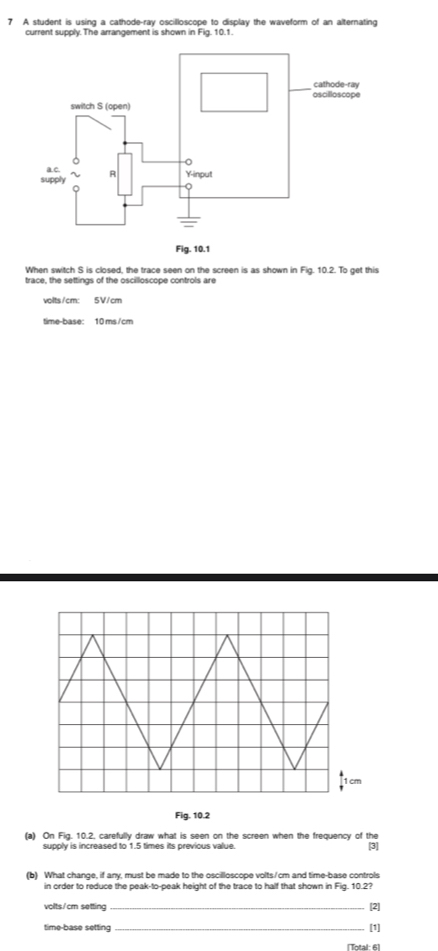 A student is using a cathode-ray oscilloscope to display the waveform of an alternating 
current supply. The arrangement is shown in Fig. 10.1. 
When switch S is closed, the trace seen on the screen is as shown in Fig. 10.2. To get this 
trace, the settings of the oscilloscope controls are
volts/cm : 5V/cm
time-base: 10 ms /cm
Fig. 10.2 
(a) On Fig. 10.2. carefully draw what is seen on the screen when the frequency of the [3] 
supply is increased to 1.5 times its previous value. 
(b) What change, if any, must be made to the oscilloscope volts/cm and time-base controls 
in order to reduce the peak-to-peak height of the trace to half that shown in Fig. 10.2? 
volts/cm setting _[2] 
time-base setting_ 
[1] 
[Total: 6]