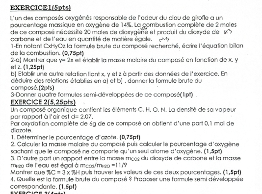 EXERCICE1(5pts)
L'un des composés oxygénés responsable de l'odeur du clou de girofle a un
pourcentage massique en oxygène de 14%. La combustion complète de 2 moles
de ce composé nécessite 20 moles de dioxygèné et produit du dioxyde de «x
carbone et de l'eau en quantité de matière égale.
1-En notant CxHyOz la formule brute du composé recherché, écrire l'équation bilan
de la combustion. (0,75pt)
2-a) Montrer que y=2x et établir la masse molaire du composé en fonction de x, y
et z. (1,25pt)
b) Etablir une autre relation liant x, y et z à partir des données de l'exercice. En
déduire des relations établies en a) et b) , donner la formule brute du
composé. (2pts)
3-Donner quatre formules semi-développées de ce composé(1pt)
EXERCICE 2(5,25pts)
Un composé organique contient les éléments C, H, O, N. La densité de sa vapeur
par rapport à l'air est d=2.07.
Par oxydation complète de 6g de ce composé on obtient d'une part 0,1 mol de
diazote.
1. Déterminer le pourcentage d'azote. (0,75pt)
2. Calculer la masse molaire du composé puis calculer le pourcentage d'oxygène
sachant que le composé ne comporte qu'un seul atome d'oxygène. (1,5pt)
3. D'autre part un rapport entre la masse mco du dioxyde de carbone et la masse
mH20 de l'eau est égal à mco2/mí20 =11/9
Montrer que % C=3* % H puis trouver les valeurs de ces deux pourcentages. (1,5pt)
4. Quelle est la formule brute du composé ? Proposer une formule semi développée
correspondante. (1,5pt)