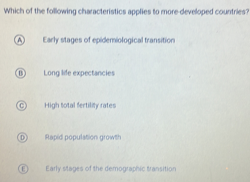 Which of the following characteristics applies to more-developed countries?
A Early stages of epidemiological transition
B Long life expectancies
High total fertility rates
D) Rapid population growth
Early stages of the demographic transition