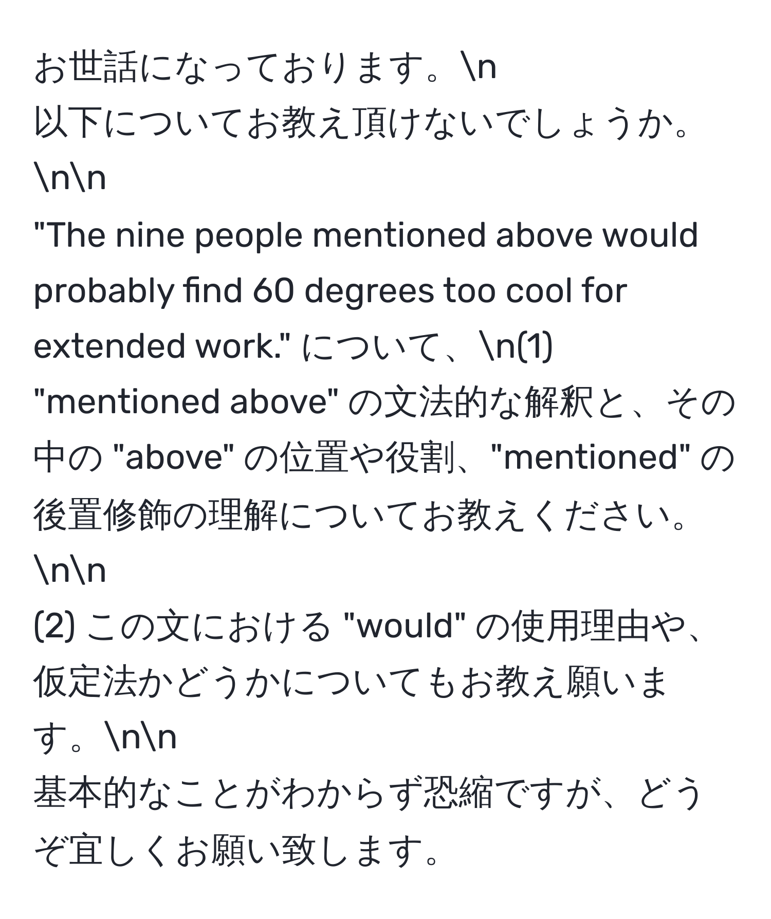 お世話になっております。n
以下についてお教え頂けないでしょうか。nn
"The nine people mentioned above would probably find 60 degrees too cool for extended work." について、n(1) "mentioned above" の文法的な解釈と、その中の "above" の位置や役割、"mentioned" の後置修飾の理解についてお教えください。nn
(2) この文における "would" の使用理由や、仮定法かどうかについてもお教え願います。nn
基本的なことがわからず恐縮ですが、どうぞ宜しくお願い致します。